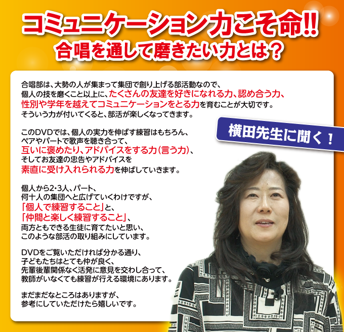 ☆コミュニケーション力こそ命!! 合唱を通して磨きたい力とは?「合唱部は、大勢の人が集まって集団で創り上げる部活動なので、個人の技を磨くこと以上に、たくさんの友達を好きになれる力、認め合う力、性別や学年を越えてコミュニケーションをとる力を育むことが大切です。そういう力が付いてくると、部活が楽しくなってきます。このDVDでは、個人の実力を伸ばす練習はもちろん、ペアやパートで歌声を聴き合って、互いに褒めたり、アドバイスをする力(言う力)、そしてお友達の忠告やアドバイスを素直に受け入れられる力を伸ばしていきます。個人から2・3人、パート、何十人の集団へと広げていくわけですが、「個人で練習すること」と、「仲間と楽しく練習すること」、両方ともできる生徒に育てたいと思い、このような部活の取り組みにしています。DVDをご覧いただければ分かる通り、子どもたちはとても仲が良く、先輩後輩関係なく活発に意見を交わし合って、教師がいなくても練習が行える環境にあります。まだまだなところはありますが、参考にしていただけたら嬉しいです」(横田純子)