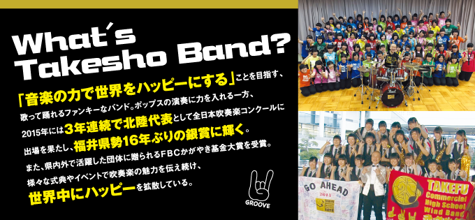 ◎What's Takesho Band？「音楽の力で世界をハッピーにする」ことを目指す、歌って踊れるファンキーなバンド。ポップスの演奏に力を入れる一方、2015年には３年連続で北陸代表として全日本吹奏楽コンクールに出場を果たし、福井県勢16年ぶりの銀賞に輝く。また、県内外で活躍した団体に贈られるＦＢＣかがやき基金大賞を受賞。様々な式典やイベントで吹奏楽の魅力を伝え続け、世界中にハッピーを拡散している。
