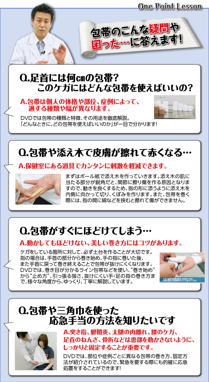包帯のこんな疑問や困った…に答えます!Q.足首には何pの包帯?このケガにはどんな包帯を使えばいいの?A.包帯は個人の体格や部位、症例によって、適する種類や幅が異なります。DVDでは包帯の種類と特徴、その用途を徹底解説。「どんなときに、どの包帯を使えばいいのか」が一目で分かります!
Q.包帯や添え木で皮膚が擦れて赤くなる…A.保健室にある道具でカンタンに刺激を軽減できます。まずはボール紙で添え木を作っていきます。添え木の肌に当たる部分が鋭角だと、関節に擦り傷を作る原因となりますので、動きを良くするため、指の形に添うように添え木を内側に向かって切り、くぼみを作ります。また、包帯を巻く際には、指の間に綿などを挟むと擦れて傷ができません。
Q.包帯がすぐにほどけてしまう…A.動かしてもほどけない、美しい巻き方にはコツがあります。ケガをしている箇所に対して、必ず土台を作ることが大切です。指の場合は、手首の部分から巻き始め、手の指に巻いた後、また手首に戻って巻き終えることで包帯が抜けにくくなります。DVDでは、巻き目が分かるライン包帯などを使い、“巻き始め”から“止め方”、引っ張る強さ、抜けにくい手・足の指の巻き方まで、様々な角度から、ゆっくり、丁寧に解説しています。
Q.包帯や三角巾を使った応急手当の方法を知りたいです。A.突き指、腱鞘炎、太腿の肉離れ、膝のケガ、足首のねんざ、骨折は患部を動かさないように、しっかりと固定することが重要です。DVDでは、部位や症例ごとに異なる包帯の巻き方、固定方法が紹介されているので、緊急を要する際にも的確に応急処置をすることができます!