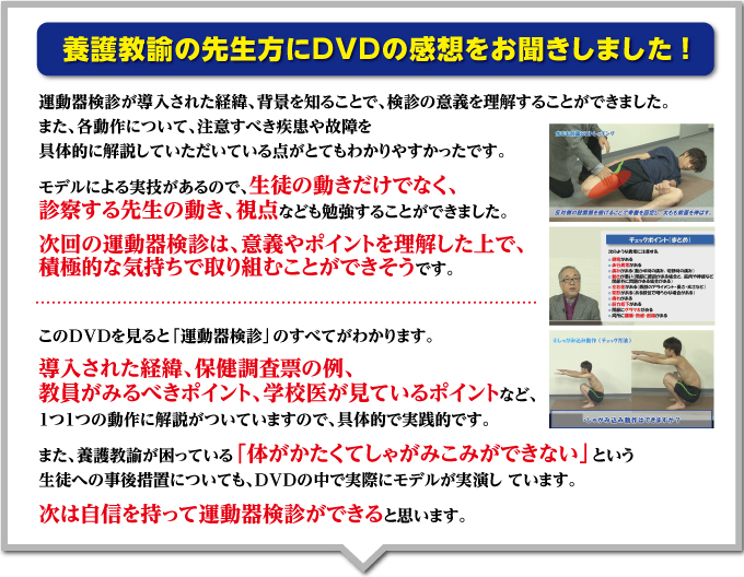 養護教諭の先生方にDVDの感想をお聞きしました!「運動器検診が導入された経緯、背景を知ることで、検診の意義を理解することができました。また、各動作について、注意すべき疾患や故障を具体的に解説していただいている点がとてもわかりやすかったです。モデルによる実技があるので、生徒の動きだけでなく、診察する先生の動き、視点なども勉強することができました。次回の運動器検診は、意義やポイントを理解した上で、積極的な気持ちで取り組むことができそうです」「このDVDを見ると「運動器検診」のすべてがわかります。導入された経緯、保健調査票の例、教員がみるべきポイント、学校医が見ているポイントなど、1つ1つの動作に解説がついていますので、具体的で実践的です。また、養護教諭が困っている「体がかたくてしゃがみこみができない」という生徒への事後措置についても、DVDの中で実際にモデルが実演し ています。次は自信を持って運動器検診ができると思います」